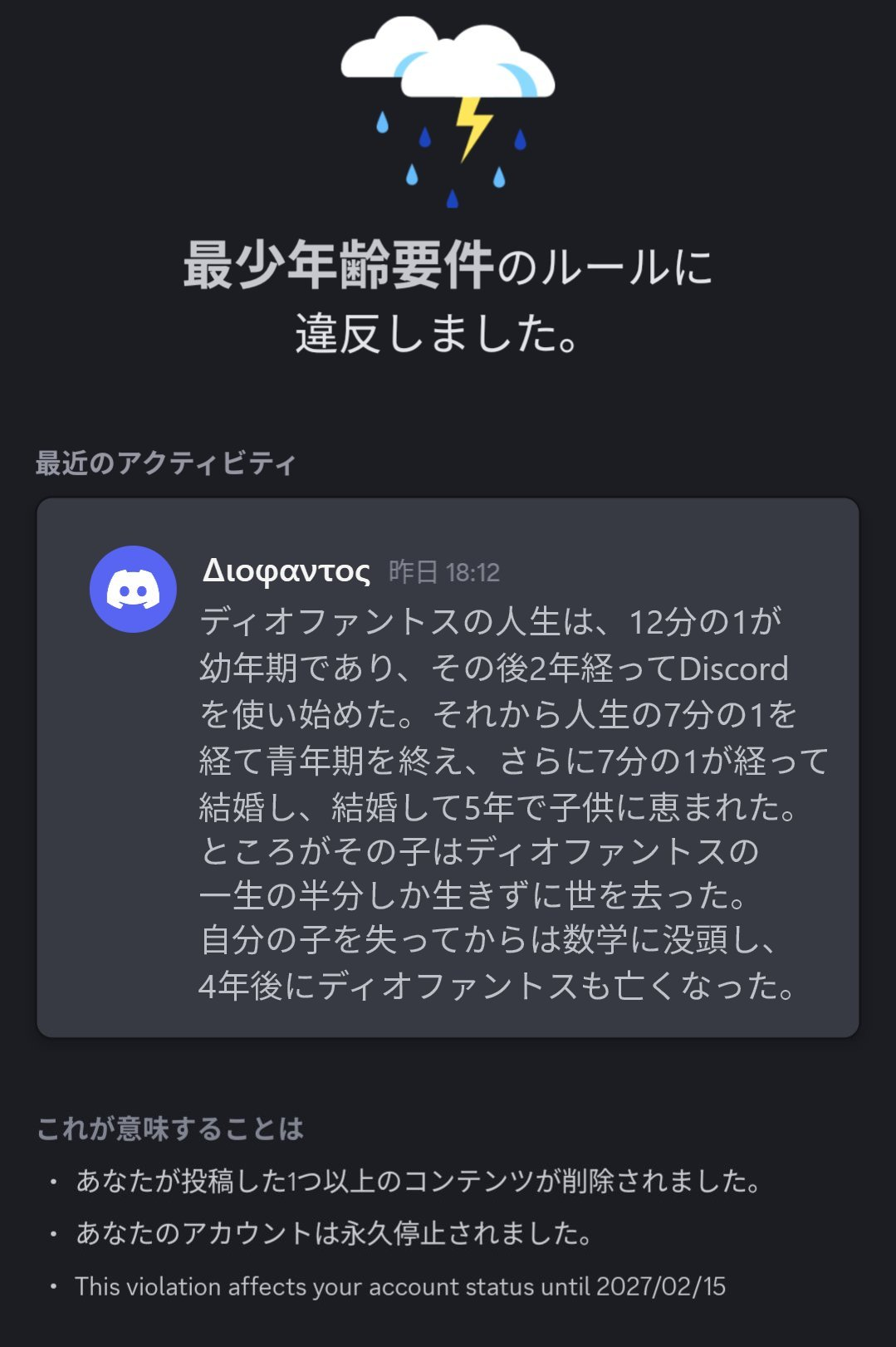 Discordの最小年齢要件のルールに違反したアカウントを永久停止したことをユーザーに知らせる画面のスクリーンショット. 中央には, そのユーザーの最近のアクティビティとして1件のメッセージが示されている. 送信者は Διοφαντος という名前で, 以下はメッセージの内容である. ディオファントスの人生は、12分の1が幼年期であり、その後2年経ってDiscordを使い始めた。それから人生の7分の1を経て青年期を終え、さらに7分の1が経って結婚し、結婚して5年で子供に恵まれた。ところがその子はディオファントスの一生の半分しか生きずに世を去った。自分の子を失ってからは数学に没頭し、4年後にディオファントスも亡くなった。 メッセージ内容終わり.